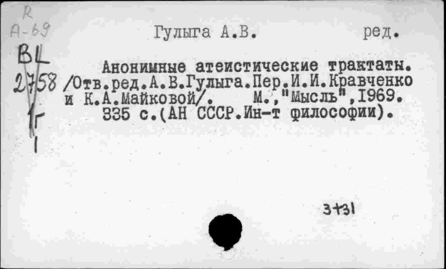 ﻿Г-----------------------------------
д
Гулыга А.В.	ред.
Вк
Анонимные атеистические трактаты. 5,753 /Отв.ред.А.В.Гулыга.Пер.И.И.Кравченко Г и К. А.Майковой/.	М.,“мысль",1969.
335 с.(АН СССР.Ин-т философии).
3-^1